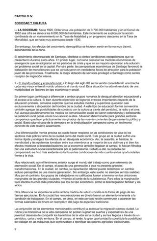 CAPITULO IV
SOCIEDAD Y CULTURA
I.- LA SOCIEDAD: hacia 1920, Chile tenía una población de 3.700.000 habitantes y en el Censo de
1952 esa cifra se elevó a los 6.000.000 de habitantes. Este incremento se explica por la acción
combinada de un mantenimiento en la Tasa de Natalidad y un progresivo descenso en la Tasa de
Mortalidad, que se hace muy acentuado desde 1930.
Sin embargo, los efectos del crecimiento demográfico se hicieron sentir en forma muy disímil,
dependiendo de la zona.
El crecimiento desmesurado de Santiago, obedece a ciertas condiciones excepcionales que se
presentaron durante estos años. En primer lugar, conviene destacar las medidas económicas de
emergencia que se adoptaron en los períodos de crisis y que en su mayoría apuntaron a la solución
del problema social en la capital. Por otra parte, las perspectivas económicas de Santiago favoreció la
instalación de manufacturas que se constituyeron en verdaderos focos de atracción para la población
joven de las provincias. Finalmente, la mejor dotación de servicios privilegió a Santiago como centro
receptor de migración interna.
2.- El mundo urbano y el mundo rural: a lo largo del siglo XX se ha venido consolidando una brecha
cada vez mayor entre el mundo urbano y el mundo rural. Esta situación ha sido el resultado de una
multiplicidad de factores de tipo económico y social.
En primer lugar contribuyó a diferenciar a ambos grupos humanos la desigual atención educacional y
el acceso a la cultura. Si bien durante el período se lograron avances importantes respecto de la
educación primaria, conviene explicitar que los estudios medios y superiores quedaron casi
exclusivamente a disposición del hombre de la ciudad. A este tipo de educación formal convendría
también agregar las posibilidades de contacto con la cultura a través del periódico, la radio o el cine.
Así, aunque paulatinamente los medios de comunicación social se fueron extendiendo y sofisticando,
la población rural pocas veces tuvo acceso a ellos. Situación determinante para grandes sectores
campesinos quedaran prácticamente marginados de las nuevas corrientes de pensamiento político y
social. Basta citar el caso de la demorara en la sindicalización campesina como un testimonio
concreto de este relativo aislamiento.
Una diferenciación menos precisa se puede hacer respecto de las condiciones de vida de los
sectores más pobres tanto de la ciudad como del medio rural. Este grupo en la ciudad sufrió una
forma rápida y enérgica los efectos de un desajuste económico. Así, la cesantía, el hambre, la
mendicidad y las epidemias tomaban entre sus miembros a la mayoría de sus víctimas y si bien los
efectos recesivos o desestabilizadores de la economía también llegaban al campo, lo hacían filtrados
por una estructura social caracterizada por el paternalismo. Debido a ello, la pobreza del
campesinado se hizo más evidente no tanto en las condiciones de vida cuanto en las oportunidades
frente a la vida.
Muy relacionado con el fenómeno anterior surge el mundo del trabajo como gran elemento de
promoción social. En el campo, el paso de una generación a otra no presenta grandes
transformaciones. En la ciudad, en cambio, la capacitación laboral puede determinar un cambio
incluso perceptible en una misma generación. Sin embargo, este sueño no siempre se hizo realidad.
Muy por el contrario, los grupos de trabajadores no calificados fueron a terminar en los cinturones
marginales de las grandes ciudades, viviendo al borde de la subsistencia. Para ellos la marginación
tuvo efectos muchos más profundos que los de tipo económico, como la desintegración familiar y los
vicios.
Otra diferencia de importancia entre ambos medios de vida lo constituía la forma de pago de las
faenas ejecutadas. En la ciudad las remuneraciones en dinero fueron un elemento inherente a la
condición de trabajador. En el campo, en tanto, en este período recién comienzan a aparecer las
formas salariadas en dinero en reemplazo del pago de especies tradicional.
La conjunción de los elementos mencionados contribuyó a acentuar la migración campo ciudad. La
rutina y la monotonía de la vida campesina no podían sujetar los sueños y expectativas de una
juventud deseosa de compartir los beneficios de la vida en la ciudad y así les llegaba a través de un
periódico, carta o radio emisora. En el campo, al revés, la gran oportunidad la constituía la posibilidad
de trabajar en las máquinas que comenzaban a tecnificar las labores agrícolas tradicionales.
9
 