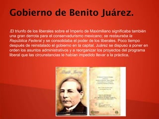 Gobierno de Benito Juárez.
El triunfo de los liberales sobre el Imperio de Maximiliano significaba también
una gran derrota para el conservadurismo mexicano; se restauraba la
República Federal y se consolidaba el poder de los liberales. Poco tiempo
después de reinstalado el gobierno en la capital, Juárez se dispuso a poner en
orden los asuntos administrativos y a reorganizar los proyectos del programa
liberal que las circunstancias le habían impedido llevar a la práctica.


 