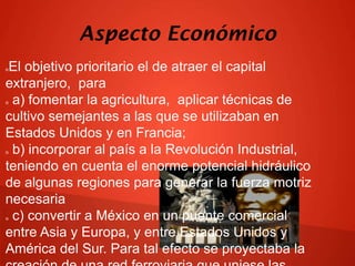 Aspecto Económico
El objetivo prioritario el de atraer el capital
extranjero, para
a) fomentar la agricultura, aplicar técnicas de
cultivo semejantes a las que se utilizaban en
Estados Unidos y en Francia;
b) incorporar al país a la Revolución Industrial,
teniendo en cuenta el enorme potencial hidráulico
de algunas regiones para generar la fuerza motriz
necesaria
c) convertir a México en un puente comercial
entre Asia y Europa, y entre Estados Unidos y
América del Sur. Para tal efecto se proyectaba la








 