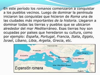 En este período los romanos comenzaron a conquistar
a los pueblos vecinos. Luego de dominar la península
iniciaron las conquistas que hicieron de Roma una de
las ciudades más importantes de la historia. Llegaron a
dominar todas las tierras y pueblos que se ubicaron
alrededor del mar Mediterráneo. Esas tierras hoy son
ocupadas por países que heredaron su cultura, como
por ejemplo: España, Portugal, Francia, Italia, Egipto,
Israel, Líbano, Libia, Argelia, Grecia, etc.
 
