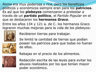 Roma era muy poderosa y rica, pero los beneficios
políticos y económicos siempre eran para los patricios.
Es así que los plebeyos comenzaron a protestar a
través de un partido político, el Partido Popular en el
que se destacaron los hermanos Graco.
Entre los años 134 y 121 a. de C. los hermanos Graco
lograron muchas mejoras para la vida de los plebeyos:
Recibieron tierras para trabajar.
Se limitó la cantidad de tierras que podían
poseer los patricios para que todas no fueran
de ellos.
Rebajas en el precio de los alimentos.
Redacción escrita de las leyes para evitar los
abusos realizados por los que tenían mayor
poder económico.
 