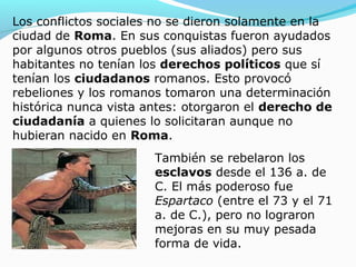 Los conflictos sociales no se dieron solamente en la
ciudad de Roma. En sus conquistas fueron ayudados
por algunos otros pueblos (sus aliados) pero sus
habitantes no tenían los derechos políticos que sí
tenían los ciudadanos romanos. Esto provocó
rebeliones y los romanos tomaron una determinación
histórica nunca vista antes: otorgaron el derecho de
ciudadanía a quienes lo solicitaran aunque no
hubieran nacido en Roma.
También se rebelaron los
esclavos desde el 136 a. de
C. El más poderoso fue
Espartaco (entre el 73 y el 71
a. de C.), pero no lograron
mejoras en su muy pesada
forma de vida.
 