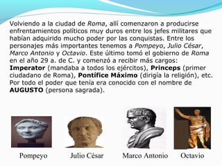 Volviendo a la ciudad de Roma, allí comenzaron a producirse
enfrentamientos políticos muy duros entre los jefes militares que
habían adquirido mucho poder por las conquistas. Entre los
personajes más importantes tenemos a Pompeyo, Julio César,
Marco Antonio y Octavio. Este último tomó el gobierno de Roma
en el año 29 a. de C. y comenzó a recibir más cargos:
Imperator (mandaba a todos los ejércitos), Princeps (primer
ciudadano de Roma), Pontífice Máximo (dirigía la religión), etc.
Por todo el poder que tenía era conocido con el nombre de
AUGUSTO (persona sagrada).
OctavioMarco AntonioJulio CésarPompeyo
 