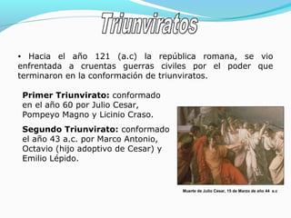 • Hacia el año 121 (a.c) la república romana, se vio
enfrentada a cruentas guerras civiles por el poder que
terminaron en la conformación de triunviratos.
Primer Triunvirato: conformado
en el año 60 por Julio Cesar,
Pompeyo Magno y Licinio Craso.
Segundo Triunvirato: conformado
el año 43 a.c. por Marco Antonio,
Octavio (hijo adoptivo de Cesar) y
Emilio Lépido.
Muerte de Julio Cesar, 15 de Marzo de año 44 a.c
 
