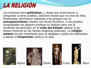 Los romanos eran politeístas y, desde que comenzaron a
conquistar a otros pueblos, adoraron dioses que no eran de ellos.
Finalmente, terminaron copiando a los griegos con su
antropomorfismo (dioses con forma humana). A los pueblos
conquistados los dejaron profesar su religión pero con la
condición de participar en el culto del Estado (adorar a los
dioses romanos en las fiestas religiosas públicas). La religión
estatal era tan importante que se obligaba a todos los habitantes
a adorar al Emperador como a un dios.
BacoVenusDianaJúpiter
 