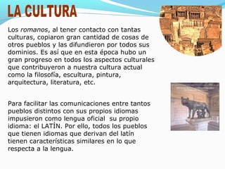 Los romanos, al tener contacto con tantas
culturas, copiaron gran cantidad de cosas de
otros pueblos y las difundieron por todos sus
dominios. Es así que en esta época hubo un
gran progreso en todos los aspectos culturales
que contribuyeron a nuestra cultura actual
como la filosofía, escultura, pintura,
arquitectura, literatura, etc.
Para facilitar las comunicaciones entre tantos
pueblos distintos con sus propios idiomas
impusieron como lengua oficial su propio
idioma: el LATÍN. Por ello, todos los pueblos
que tienen idiomas que derivan del latín
tienen características similares en lo que
respecta a la lengua.
 