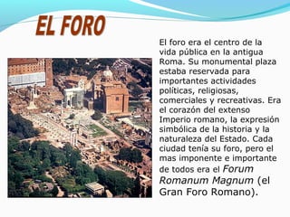 El foro era el centro de la
vida pública en la antigua
Roma. Su monumental plaza
estaba reservada para
importantes actividades
políticas, religiosas,
comerciales y recreativas. Era
el corazón del extenso
Imperio romano, la expresión
simbólica de la historia y la
naturaleza del Estado. Cada
ciudad tenía su foro, pero el
mas imponente e importante
de todos era el Forum
Romanum Magnum (el
Gran Foro Romano).
 