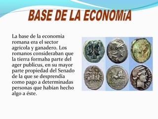 La base de la economía
romana era el sector
agrícola y ganadero. Los
romanos consideraban que
la tierra formaba parte del
ager publicus, en su mayor
parte propiedad del Senado
de la que se desprendía
como pago a determinadas
personas que habían hecho
algo a éste.
 