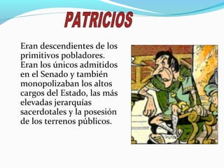 Eran descendientes de los
primitivos pobladores.
Eran los únicos admitidos
en el Senado y también
monopolizaban los altos
cargos del Estado, las más
elevadas jerarquías
sacerdotales y la posesión
de los terrenos públicos.
 