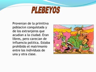 Provenían de la primitiva
población conquistada y
de los extranjeros que
acudían a la ciudad. Eran
libres, pero carecían de
influencia política. Estaba
prohibido el matrimonio
entre los individuos de
una y otra clase.
 