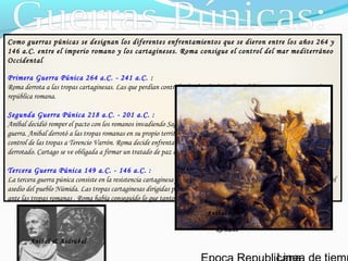 Como guerras púnicas se designan los diferentes enfrentamientos que se dieron entre los años 264 y
146 a.C. entre el imperio romano y los cartagineses. Roma consigue el control del mar mediterráneo
Occidental
Primera Guerra Púnica 264 a.C. - 241 a.C. :
Roma derrota a las tropas cartaginesas. Las que perdían control sobre la isla de Sicilia y debía pagar imposiciones a la
república romana.
Segunda Guerra Púnica 218 a.C. - 201 a.C. :
Aníbal decidió romper el pacto con los romanos invadiendo Sagunto. Roma acepta este hecho como una declaración de
guerra. Anibal derrotó a las tropas romanas en su propio territorio. El senado de Roma decide nombrar cónsul con el
control de las tropas a Terencio Varrón. Roma decide enfrentarse a Asdrúbal y de esta manera aislar a Aníbal., Aníbal es
derrotado. Cartago se ve obligada a firmar un tratado de paz con Roma.
Tercera Guerra Púnica 149 a.C. - 146 a.C. :
La tercera guerra púnica consiste en la resistencia cartaginesa frente a la incursión romana en Cartago aprovechándose del
asedio del pueblo Númida. Las tropas cartaginesas dirigidas por Asdrúbal intentar defender la ciudad, Asdrúbal se rinde
ante las tropas romanas . Roma había conseguido lo que tanto había ansiado, el control casi total del Mediterráneo.
Aníbal & Asdrúbal
Aníbal contra
ejercito
Romano
 