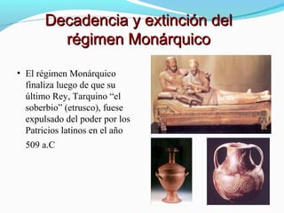 • El régimen Monárquico
finaliza luego de que su
último Rey, Tarquino “el
soberbio” (etrusco), fuese
expulsado del poder por los
Patricios latinos en el año
509 a.C
Decadencia y extinción delDecadencia y extinción del
régimen Monárquicorégimen Monárquico
 