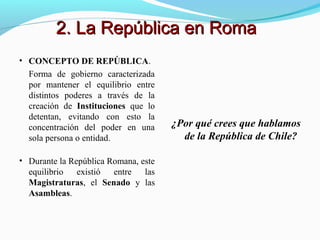 • CONCEPTO DE REPÚBLICA.
Forma de gobierno caracterizada
por mantener el equilibrio entre
distintos poderes a través de la
creación de Instituciones que lo
detentan, evitando con esto la
concentración del poder en una
sola persona o entidad.
• Durante la República Romana, este
equilibrio existió entre las
Magistraturas, el Senado y las
Asambleas.
¿Por qué crees que hablamos
de la República de Chile?
2. La República en Roma2. La República en Roma
 