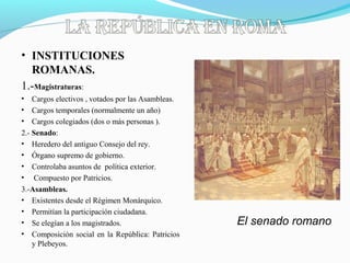 • INSTITUCIONES
ROMANAS.
1.-Magistraturas:
• Cargos electivos , votados por las Asambleas.
• Cargos temporales (normalmente un año)
• Cargos colegiados (dos o más personas ).
2.- Senado:
• Heredero del antiguo Consejo del rey.
• Órgano supremo de gobierno.
• Controlaba asuntos de política exterior.
• Compuesto por Patricios.
3.-Asambleas.
• Existentes desde el Régimen Monárquico.
• Permitían la participación ciudadana.
• Se elegían a los magistrados.
• Composición social en la República: Patricios
y Plebeyos.
El senado romano
 