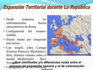 • Desde temprano, los
enfrentamientos fueron
característicos de Roma.
• Configuración del romano-
soldado.
• Interés innato por conquistar
más tierras.
• Con triunfo sobre Cartago
(Guerras Púnicas), Macedonia y
Siria, dominio romano sobre el
mundo Mediterráneo. Mare
Nostrum.
• Configuración de la Provincia
¿Qué similitudes y/o diferencias notas entre el
proceso de expansión romana y el de colonización
 