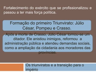 Os triunviratos e a transição para o
império
Fortalecimento do exército que se profissionalizou e
passou a ter mais força política.
Formação do primeiro Triunvirato: Júlio
César, Pompeu e Crasso.
Após a morte de Crasso, Júlio César tornou-se um
ditador. Ele anistiou inimigos, reformou a
administração pública e atendeu demandas sociais,
como a ampliação da cidadania aos moradores das
províncias.
 