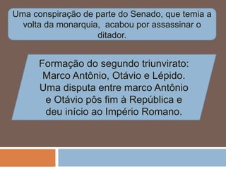 Uma conspiração de parte do Senado, que temia a
volta da monarquia, acabou por assassinar o
ditador.
Formação do segundo triunvirato:
Marco Antônio, Otávio e Lépido.
Uma disputa entre marco Antônio
e Otávio pôs fim à República e
deu início ao Império Romano.
 