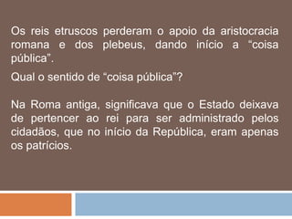 Os reis etruscos perderam o apoio da aristocracia
romana e dos plebeus, dando início a “coisa
pública”.
Qual o sentido de “coisa pública”?
Na Roma antiga, significava que o Estado deixava
de pertencer ao rei para ser administrado pelos
cidadãos, que no início da República, eram apenas
os patrícios.
 