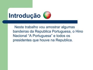 Introdução Neste trabalho vou amostrar algumas bandeiras da Republica Portuguesa, o Hino Nacional “A Portuguesa” e todos os presidentes que houve na Republica. 