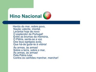 Hino Nacional Heróis do mar, nobre povo,  Nação valente, imortal,  Levantai hoje de novo  O esplendor de Portugal!  Entre as brumas da memória,  Ó Pátria, sente-se a voz  Dos teus egrégios avós,  Que há-de guiar-te à vitória! Às armas, às armas!  Sobre a terra, sobre o mar,  Às armas, às armas!  Pela Pátria lutar  Contra os canhões marchar, marchar! 