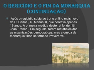 O regicídio e o fim da Monarquia (continuação)  Após o regicídio subiu ao trono o filho mais novo de D. Carlos , D. Manuel II, que contava apenas 19 anos. A primeira medida deste rei foi demitir João Franco . Em seguida, foram restabelecidas as organizações democráticas, mas a queda da monarquia tinha se tornado irreversível. 