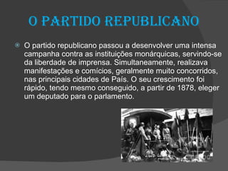 O partido republicano O partido republicano passou a desenvolver uma intensa campanha contra as instituições monárquicas, servindo-se da liberdade de imprensa. Simultaneamente, realizava manifestações e comícios, geralmente muito concorridos, nas principais cidades de País. O seu crescimento foi rápido, tendo mesmo conseguido, a partir de 1878, eleger um deputado para o parlamento. 