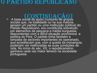O partido republicano  (continuação) A base social de apoio (conjunto de grupos sociais que, na totalidade ou na sua maioria, apoiam um partido ou uma instituição política) do Partido Republicano, era constituída sobretudo por elementos da pequena e média burguesia, descontentes com a difícil situação económica  e política do País. O partido tinha também a simpatia de sectores importantes do operariado, que acreditavam que, com a queda da monarquia, poderiam ver melhoradas as suas condições de vida. No início do séc. XX, o republicanismo ganhava cada vez maior terreno na sociedade portuguesa. 