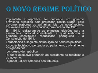 O novo regime político Implantada a república, foi nomeado um governo provisório presidido pelo professor Teófilo Braga. Este governo elaborou as primeiras leis do novo regime. Iniciava-se assim a 1ª república, que duraria até 1926. Em 1911, realizaram-se as primeiras eleições para a assembleia nacional constituinte, a qual elaborou a primeira constituição republicana portuguesa - a Constituição de 1911. Estabelecida a seguinte distribuição de poderes políticos:  -o poder legislativo pertencia ao parlamento , oficialmente designado por  congresso da república. -o poder executivo pertencia ao presidente da república e do governo. -o poder judicial competia aos tribunais. 