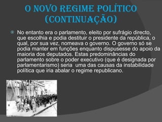 O novo regime político (continuação) No entanto era o parlamento, eleito por sufrágio directo, que escolhia e podia destituir o presidente da república, o qual, por sua vez, nomeava o governo. O governo só se podia manter em funções enquanto dispusesse do apoio da maioria dos deputados. Estas predominâncias do parlamento sobre o poder executivo (que é designada por parlamentarismo) seria  uma das causas da instabilidade política que iria abalar o regime republicano. 