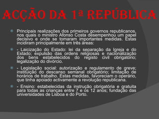 Acção da 1ª República Principais realizações dos primeiros governos republicanos, nos quais o ministro Afonso Costa desempenhou um papel decisivo e onde se tomaram importantes medidas. Estas incidiram principalmente em três áreas:  - Laicização do Estado: lei da separação da Igreja e do Estado; expulsão das ordens religiosas e nacionalização dos bens estabelecidos do registo civil obrigatório; legalização do divórcio. - Legislação social: autorização e regulamento de greve; instituição do descanso semanal obrigatório; limitação de horários de trabalho. Estas medidas, favoreciam o operário, que tinha apoiado activamente a revolução republicana. - Ensino: estabelecidas da instrução obrigatória e gratuita para todas as crianças entre 7 e os 12 anos; fundação das universidades de Lisboa e do Porto. 