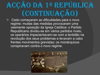 Acção da 1ª República  (continuação) Cedo começaram as dificuldades para o novo regime: muitas das medidas provocaram uma veemente oposição da Igreja Católica: o Partido  Republicano dividiu-se em vários partidos rivais; os operários impacientavam-se com a lentidão na revolução dos seus problemas e levavam a cabo frentes movimentos grevistas; os monárquicos conspiravam contra o novo regime. 
