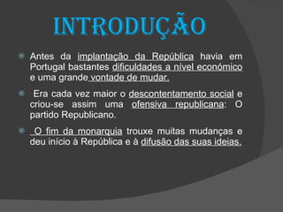 Introdução Antes da  implantação da República  havia em Portugal bastantes  dificuldades a nível económico  e uma grande  vontade de mudar. Era cada vez maior o  descontentamento social  e criou-se assim uma  ofensiva republicana : O partido Republicano. O fim da monarquia  trouxe muitas mudanças e deu início à República e à  difusão das suas ideias. 