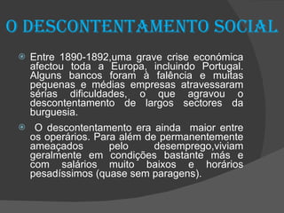 O descontentamento social Entre 1890-1892,uma grave crise económica afectou toda a Europa, incluindo Portugal. Alguns bancos foram à falência e muitas pequenas e médias empresas atravessaram sérias dificuldades, o que agravou o descontentamento de largos sectores da burguesia. O descontentamento era ainda  maior entre os operários. Para além de permanentemente ameaçados pelo desemprego,viviam geralmente em condições bastante más e com salários muito baixos e horários pesadíssimos (quase sem paragens).  