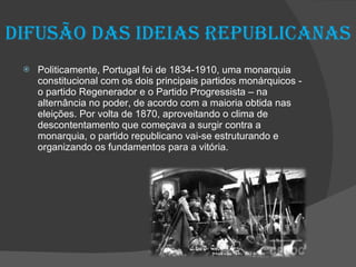 Difusão das ideias Republicanas Politicamente, Portugal foi de 1834-1910, uma monarquia constitucional com os dois principais partidos monárquicos - o partido Regenerador e o Partido Progressista – na alternância no poder, de acordo com a maioria obtida nas eleições. Por volta de 1870, aproveitando o clima de descontentamento que começava a surgir contra a monarquia, o partido republicano vai-se estruturando e organizando os fundamentos para a vitória. 