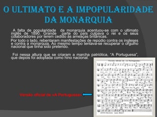 O ultimato e a impopularidade da monarquia A falta de popularidade  da monarquia acentuou-se com o ultimato inglês de 1890. Grande  parte do país culpava o rei e os seus colaboradores por terem cedido às ameaças britânicas. Por todo o lado, rebentaram manifestações de repúdio contra os ingleses e contra a monarquia. Ao mesmo tempo tentava-se recuperar o orgulho nacional que tinha sido preterido. Foi nessa altura que se criaram a marcha patriótica, “A Portuguesa”, que depois foi adoptada como hino nacional. Versão oficial de «A Portuguesa» 