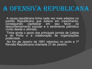 A ofensiva republicana A causa republicana tinha cada vez mais adeptos no partido Republicano que estava em crescimento, conseguindo capitalizar em seu favor os descontentamento popular e o sentimento patriótico vivido desde o ultimato. Tinha ainda o apoio dos principais jornais de Lisboa e do Porto e a colaboração de organizações poderosas. No fim de Janeiro de 1891 rebentou no porto a 1ª Revolta Republicana chamada 31 de Janeiro. 