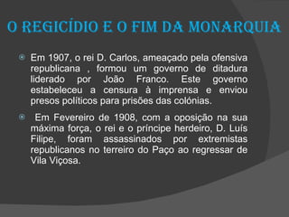 O regicídio e o fim da Monarquia Em 1907, o rei D. Carlos, ameaçado pela ofensiva republicana , formou um governo de ditadura liderado por João Franco. Este governo estabeleceu a censura à imprensa e enviou presos políticos para prisões das colónias. Em Fevereiro de 1908, com a oposição na sua máxima força, o rei e o príncipe herdeiro, D. Luís Filipe, foram assassinados por extremistas republicanos no terreiro do Paço ao regressar de Vila Viçosa. 