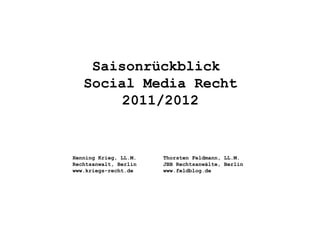 Saisonrückblick
   Social Media Recht
        2011/2012


Henning Krieg, LL.M.   Thorsten Feldmann, LL.M.
Rechtsanwalt, Berlin   JBB Rechtsanwälte, Berlin
www.kriegs-recht.de    www.feldblog.de
 