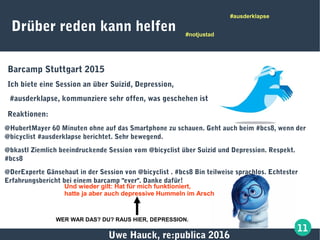 Uwe Hauck, re:publica 2016
11
Drüber reden kann helfen
Barcamp Stuttgart 2015
Ich biete eine Session an über Suizid, Depression,
#ausderklapse, kommunziere sehr offen, was geschehen ist
Reaktionen:
@HubertMayer 60 Minuten ohne auf das Smartphone zu schauen. Geht auch beim #bcs8, wenn der
@bicyclist #ausderklapse berichtet. Sehr bewegend.
@bkastl Ziemlich beeindruckende Session vom @bicyclist über Suizid und Depression. Respekt.
#bcs8
@DerExperte Gänsehaut in der Session von @bicyclist . #bcs8 Bin teilweise sprachlos. Echtester
Erfahrungsbericht bei einem barcamp "ever". Danke dafür!
#notjustad
#ausderklapse
Und wieder gilt: Hat für mich funktioniert,
hatte ja aber auch depressive Hummeln im Arsch
WER WAR DAS? DU? RAUS HIER, DEPRESSION.
 