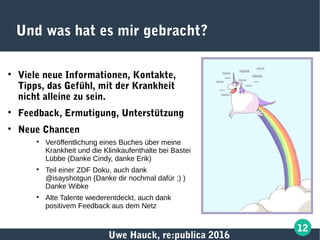 Uwe Hauck, re:publica 2016
12
Und was hat es mir gebracht?

Viele neue Informationen, Kontakte,
Tipps, das Gefühl, mit der Krankheit
nicht alleine zu sein.

Feedback, Ermutigung, Unterstützung

Neue Chancen

Veröffentlichung eines Buches über meine
Krankheit und die Klinikaufenthalte bei Bastei
Lübbe (Danke Cindy, danke Erik)

Teil einer ZDF Doku, auch dank
@isayshotgun (Danke dir nochmal dafür ;) )
Danke Wibke

Alte Talente wiederentdeckt, auch dank
positivem Feedback aus dem Netz
 