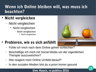 Uwe Hauck, re:publica 2016
13
Wenn ich Online bleiben will, was muss ich
beachten?

Nicht vergleichen
− Nicht vergleichen

Nicht vergleichen
− Nicht vergleichen

Nicht vergleichen

Probieren, wie es sich anfühlt
− Fühle ich mich nach dem Online gehen schlechter?
− Beschäftige ich mich mit Social Media um der eigentlichen
Therapie auszuweichen?
− Wie reagiert mein Online Umfeld darauf?
− In den sozialen Medien bist du a priori immer gesund
 
