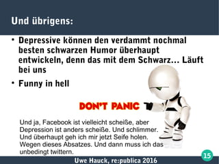 Uwe Hauck, re:publica 2016
15
Und übrigens:

Depressive können den verdammt nochmal
besten schwarzen Humor überhaupt
entwickeln, denn das mit dem Schwarz… Läuft
bei uns

Funny in hell
Und ja, Facebook ist vielleicht scheiße, aber
Depression ist anders scheiße. Und schlimmer.
Und überhaupt geh ich mir jetzt Seife holen.
Wegen dieses Absatzes. Und dann muss ich das
unbedingt twittern.
 