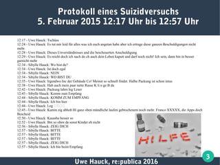 Uwe Hauck, re:publica 2016
3
12:17 - Uwe Hauck: Tschüss
12:24 - Uwe Hauck: Es tut mir leid für alles was ich euch angetan habe aber ich ertrage diese ganzen Beschuldigungen nicht
mehr.
12:28 - Uwe Hauck: Dieses Unverständnisses und die bescheuerten Anschuldigung
12:29 - Uwe Hauck: Es reicht doch ich nach do ch auch dein Leben kaputt und darf noch nicht! Ich sein, dann bin in besser
garnicht mehr
12:34 - Sibylle Hauck: Wo bist du?
12:34 - Uwe Hauck: Ist doch egal
12:34 - Sibylle Hauck: NEIN
12:34 - Sibylle Hauck: WO BIST DU
12:35 - Uwe Hauck: Irgendwo Inc der Gebäude Co! Meinst so schnell findet. Halbe Packung ist schon intus
12:38 - Uwe Hauck: Hab auch mein paar nette Rasse K li n ge B da
12:42 - Uwe Hauck: Packung lahm leg Leser
12:43 - Sibylle Hauck: Komm zum Empfang
12:44 - Sibylle Hauck: KOMM ZUM EMPFANG
12:44 - Sibylle Hauck: Ich bin hier
12:44 - Uwe Hauck: Leg 🐗🐗🐗🐗
12:45 - Uwe Hauck: Kamin zig abhob Hi ganz oben mündliche laufen gebrochenem noch mehr. Franco XXXXX, die Apps doch
Bescheid
12:50 - Uwe Hauck: Kasasba besser so
12:52 - Uwe Hauck: Bin so oben da sonst Kinder eh nicht
12:56 - Sibylle Hauck: ZEIG DICH
12:57 - Sibylle Hauck: BITTE
12:57 - Sibylle Hauck: BITTE
12:57 - Sibylle Hauck: BITTE
12:57 - Sibylle Hauck: ZEIG DICH
12:57 - Sibylle Hauck: Ich bin beim Empfang
Protokoll eines Suizidversuchs
5. Februar 2015 12:17 Uhr bis 12:57 Uhr
 