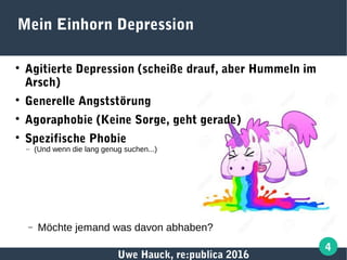 Uwe Hauck, re:publica 2016
4
Mein Einhorn Depression

Agitierte Depression (scheiße drauf, aber Hummeln im
Arsch)

Generelle Angststörung

Agoraphobie (Keine Sorge, geht gerade)

Spezifische Phobie
– (Und wenn die lang genug suchen...)
− Möchte jemand was davon abhaben?
 