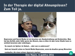 Uwe Hauck, re:publica 2016
6
In der Therapie der digital Ahnungslosen?
Zum Teil ja.
Depression und Social Media ist ein bisschen wie Handystrahlung und Krebsrisiko. Man
hat das Gefühl, jeder hätte gerne den Beweis, dass es böse ist aber keine Studie kann es
wirklich beweisen oder widerlegen.
So manch ein Spitzer ist Aluhut… oder war es andersrum?
Und wer braucht schon ne Social Media Depression, wenn da draußen genug Menschen
rumlaufen, die einen schwer depressiv machen.
 