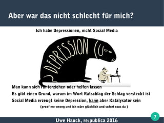 Uwe Hauck, re:publica 2016
7
Aber war das nicht schlecht für mich?
Ich habe Depressionen, nicht Social Media
Man kann sich runterziehen oder helfen lassen
Es gibt einen Grund, warum im Wort Ratschlag der Schlag versteckt ist
Social Media erzeugt keine Depression, kann aber Katalysator sein
(proof me wrong und ich wäre glücklich und sofort raus da )
 