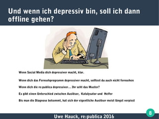 Uwe Hauck, re:publica 2016
8
Und wenn ich depressiv bin, soll ich dann
offline gehen?
Wenn Social Media dich depressiver macht, klar.
Wenn dich das Fernsehprogramm depressiver macht, solltest du auch nicht fernsehen
Wenn dich die re:publica depressiver… Ihr seht das Muster?
Es gibt einen Unterschied zwischen Auslöser, Katalysator und Helfer
Bis man die Diagnose bekommt, hat sich der eigentliche Auslöser meist längst verpisst
 