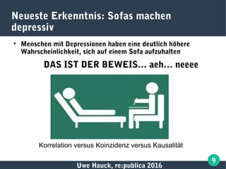 Uwe Hauck, re:publica 2016
9
Neueste Erkenntnis: Sofas machen
depressiv

Menschen mit Depressionen haben eine deutlich höhere
Wahrscheinlichkeit, sich auf einem Sofa aufzuhalten
DAS IST DER BEWEIS… aeh… neeee
Korrelation versus Koinzidenz versus Kausalität
 