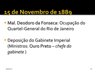 Mal. Deodoro da Fonseca:  Ocupação do Quartel-General do Rio de Janeiro Deposição do Gabinete Imperial (Ministros:  Ouro Preto  –  chefe do gabinete  ) 09/25/10 