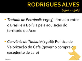 Tratado de Petrópolis  (1903): firmado entre o Brasil e a Bolívia pela aquisição do território do Acre Convênio de Taubaté  (1906): Política de Valorização do Café (governo compra o excedente de café) 09/25/10 